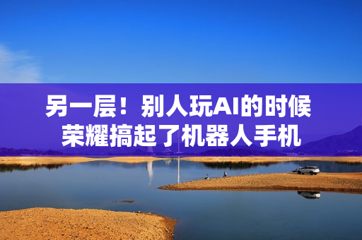 另一层!别人玩AI的时候 荣耀搞起了机器人手机 另一层!别人玩AI的时候 荣耀搞起了机器人手机