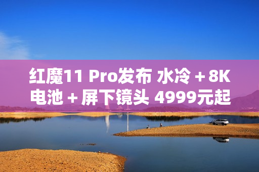 红魔11 Pro发布 水冷＋8K电池＋屏下镜头 4999元起售