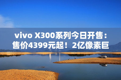 vivo X300系列今日开售：售价4399元起！2亿像素巨出片！