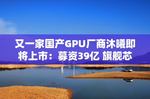 又一家国产GPU厂商沐曦即将上市：募资39亿 旗舰芯片性能接近H100