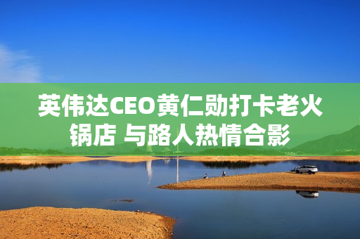 英伟达CEO黄仁勋打卡老火锅店 与路人热情合影
