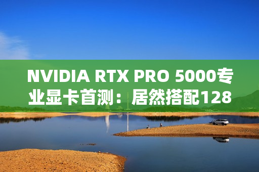 NVIDIA RTX PRO 5000专业显卡首测：居然搭配128GB CAMM2内存