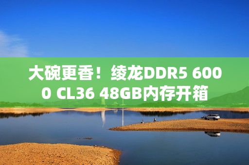 大碗更香！绫龙DDR5 6000 CL36 48GB内存开箱