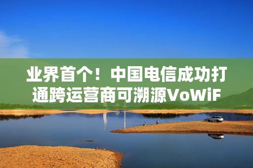 业界首个！中国电信成功打通跨运营商可溯源VoWiFi首呼：不怕信号差
