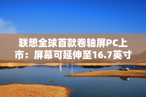 联想全球首款卷轴屏PC上市:屏幕可延伸至16.7英寸 联想全球首款卷轴屏PC上市:屏幕可延伸至16.7英寸