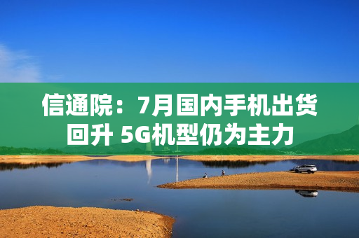 信通院:7月国内手机出货回升 5G机型仍为主力 信通院:7月国内手机出货回升 5G机型仍为主力