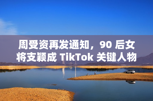 周受资再发通知，90 后女将支颖成 TikTok 关键人物