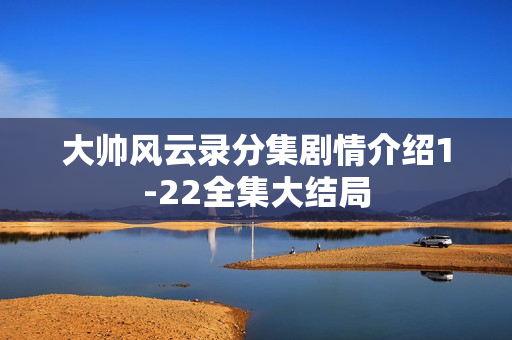 大帅风云录分集剧情介绍1-22全集大结局 大帅风云录分集剧情介绍1-22全集大结局