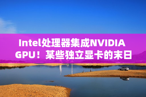 Intel处理器集成NVIDIA GPU！某些独立显卡的末日