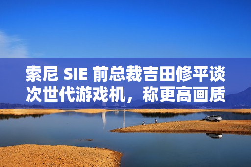 索尼 SIE 前总裁吉田修平谈次世代游戏机，称更高画质已不再是主流追求