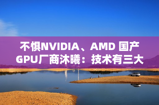 不惧NVIDIA、AMD 国产GPU厂商沐曦：技术有三大优势！