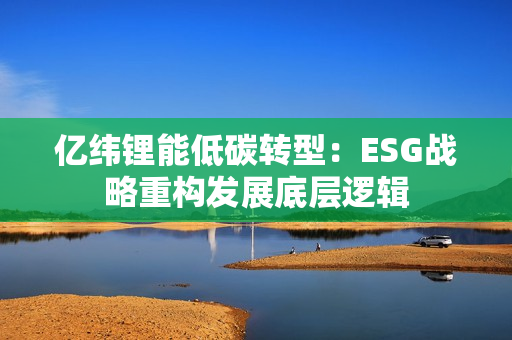 亿纬锂能低碳转型：ESG战略重构发展底层逻辑
