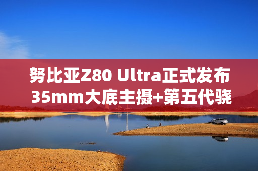努比亚Z80 Ultra正式发布 35mm大底主摄+第五代骁龙8至尊版 4999起！