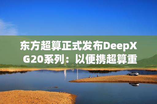 东方超算正式发布DeepX G20系列：以便携超算重塑企业级AI算力标准