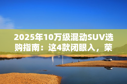 2025年10万级混动SUV选购指南：这4款闭眼入，荣威D5X优惠力度拉满