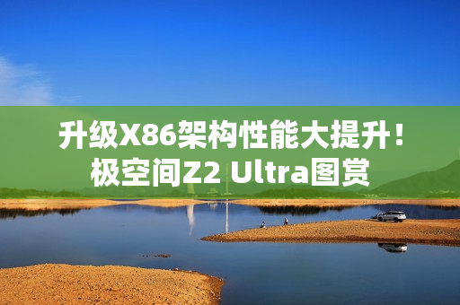 升级X86架构性能大提升！极空间Z2 Ultra图赏