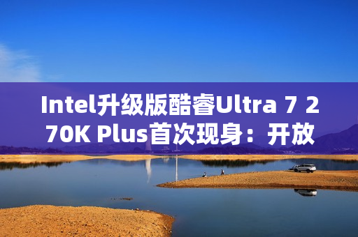 Intel升级版酷睿Ultra 7 270K Plus首次现身：开放隐藏核心+缓存、提速10％