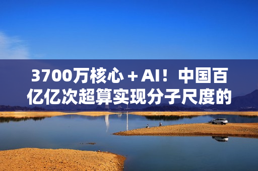 3700万核心＋AI！中国百亿亿次超算实现分子尺度的量子化学建模