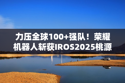 力压全球100+强队！荣耀机器人斩获IROS2025桃源挑战赛冠军