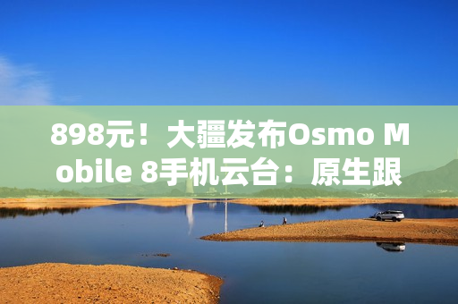 898元！大疆发布Osmo Mobile 8手机云台：原生跟拍、10小时续航