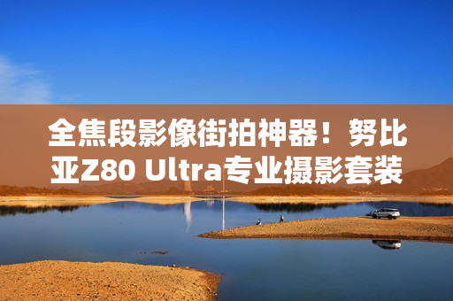 全焦段影像街拍神器!努比亚Z80 Ultra专业摄影套装图赏 全焦段影像街拍神器!努比亚Z80 Ultra专业摄影套装图赏