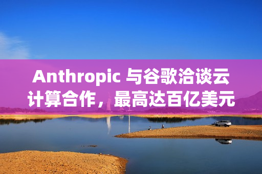 Anthropic 与谷歌洽谈云计算合作，最高达百亿美元