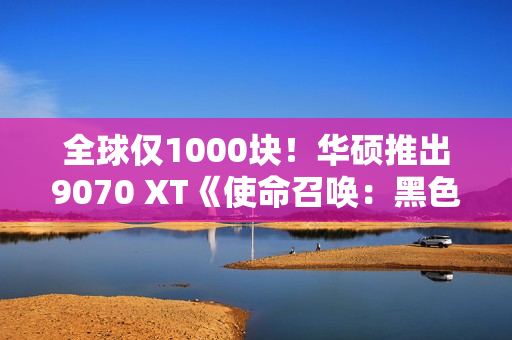 全球仅1000块！华硕推出9070 XT《使命召唤：黑色行动7》限量显卡