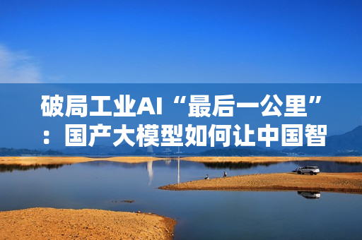 破局工业AI“最后一公里”：国产大模型如何让中国智造从场景优势到实战效能？