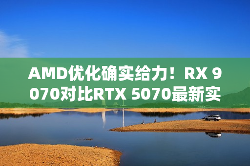 AMD优化确实给力！RX 9070对比RTX 5070最新实测