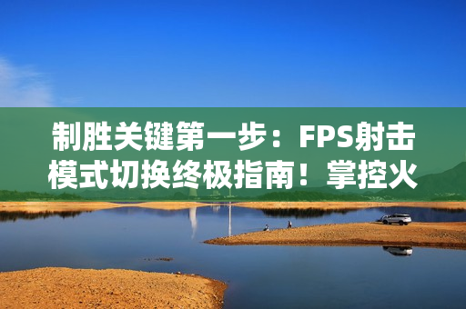 制胜关键第一步:FPS射击模式切换终极指南!掌控火力节奏主宰战场 制胜关键第一步:FPS射击模式切换终极指南!掌控火力节奏主宰战场