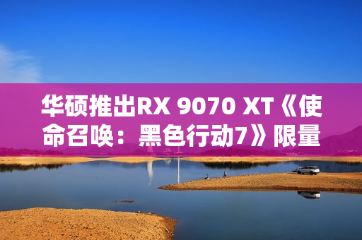 华硕推出RX 9070 XT《使命召唤：黑色行动7》限量显卡：全球仅1000块！