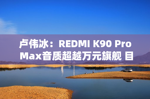 卢伟冰：REDMI K90 Pro Max音质超越万元旗舰 目标就是行业最强！
