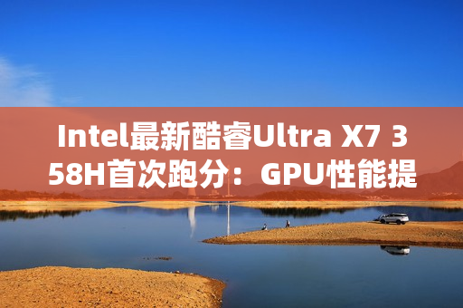 Intel最新酷睿Ultra X7 358H首次跑分：GPU性能提升超90%！
