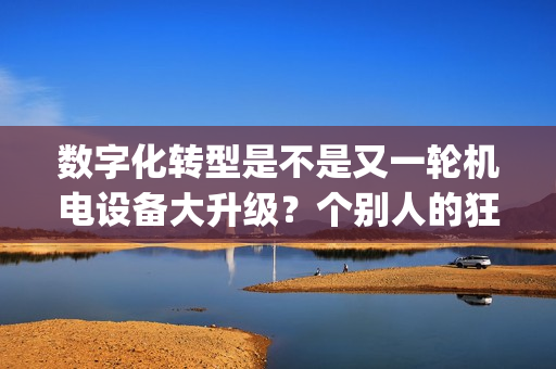 数字化转型是不是又一轮机电设备大升级？个别人的狂欢还是普惠大众？(重发)