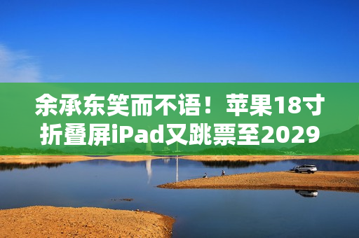 余承东笑而不语！苹果18寸折叠屏iPad又跳票至2029年 华为真技术领先了