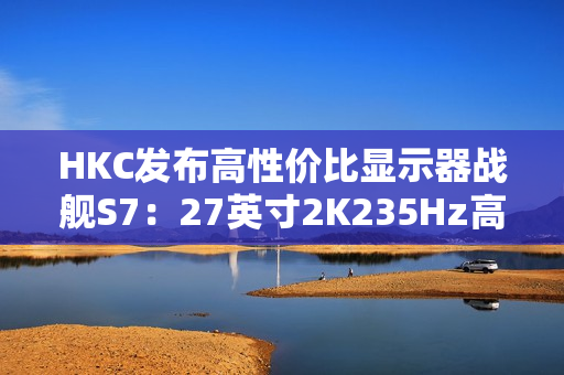 HKC发布高性价比显示器战舰S7：27英寸2K235Hz高刷，仅售899元引爆市场