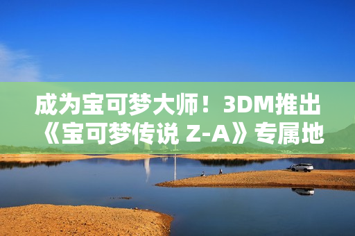 成为宝可梦大师!3DM推出《宝可梦传说 Z-A》专属地图工具 成为宝可梦大师!3DM推出《宝可梦传说 Z-A》专属地图工具