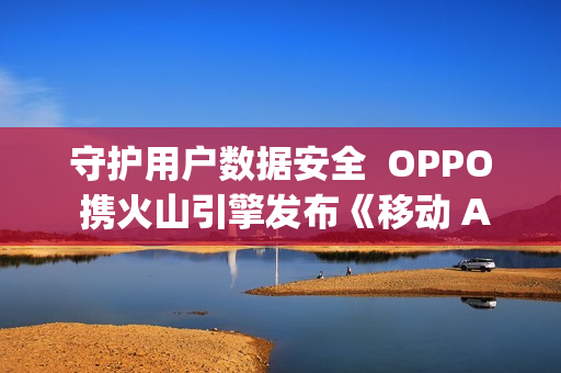 守护用户数据安全  OPPO 携火山引擎发布《移动 Agent 安全技术白皮书》