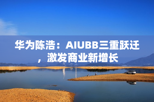 华为陈浩：AIUBB三重跃迁，激发商业新增长