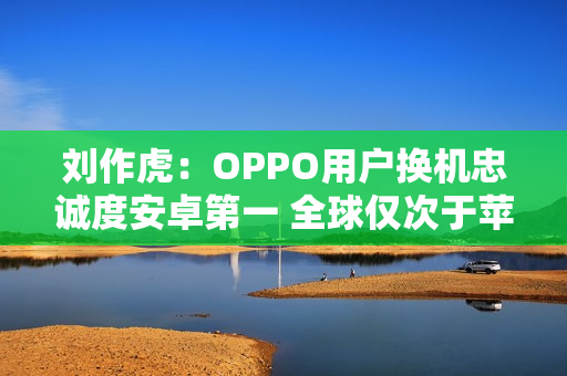 刘作虎：OPPO用户换机忠诚度安卓第一 全球仅次于苹果