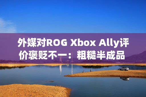 外媒对ROG Xbox Ally评价褒贬不一：粗糙半成品 未来可期？