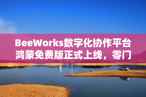 BeeWorks数字化协作平台鸿蒙免费版正式上线，零门槛加速政企办公应用鸿蒙化