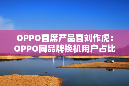 OPPO首席产品官刘作虎:OPPO同品牌换机用户占比达45%,位列安卓第一 OPPO首席产品官刘作虎:OPPO同品牌换机用户占比达45%,位列安卓第一