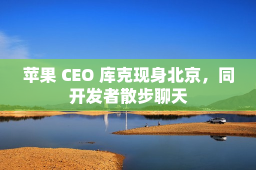 苹果 CEO 库克现身北京,同开发者散步聊天 苹果 CEO 库克现身北京,同开发者散步聊天