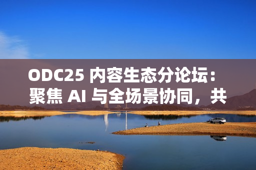 ODC25 内容生态分论坛： 聚焦 AI 与全场景协同，共创内容增长新路径