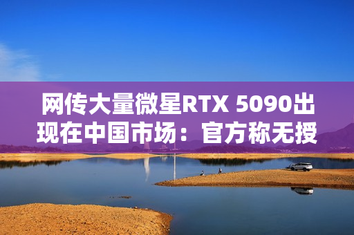 网传大量微星RTX 5090出现在中国市场:官方称无授权 网传大量微星RTX 5090出现在中国市场:官方称无授权