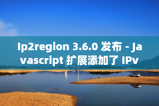Ip2region 3.6.0 发布 - Javascript 扩展添加了 IPv6 的支持