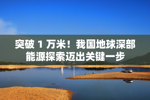 突破 1 万米！我国地球深部能源探索迈出关键一步