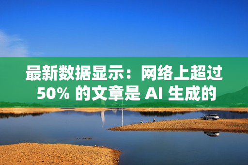 最新数据显示：网络上超过 50% 的文章是 AI 生成的