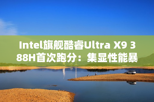 Intel旗舰酷睿Ultra X9 388H首次跑分：集显性能暴增50%追平RTX 3050！